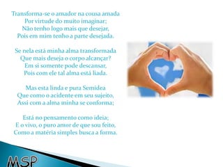 Transforma-se o amador na cousa amada 
Por virtude do muito imaginar; 
Não tenho logo mais que desejar, 
Pois em mim tenho a parte desejada. 
Se nela está minha alma transformada 
Que mais deseja o corpo alcançar? 
Em si somente pode descansar, 
Pois com ele tal alma está liada. 
Mas esta linda e pura Semidea 
Que como o acidente em seu sujeito, 
Assi com a alma minha se conforma; 
Está no pensamento como ideia; 
E o vivo, o puro amor de que sou feito, 
Como a matéria simples busca a forma. 
 