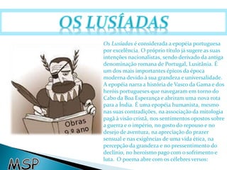 Os Lusíadas é considerada a epopéia portuguesa 
por excelência. O próprio título já sugere as suas 
intenções nacionalistas, sendo derivado da antiga 
denominação romana de Portugal, Lusitânia. É 
um dos mais importantes épicos da época 
moderna devido à sua grandeza e universalidade. 
A epopéia narra a história de Vasco da Gama e dos 
heróis portugueses que navegaram em torno do 
Cabo da Boa Esperança e abriram uma nova rota 
para a Índia. É uma epopéia humanista, mesmo 
nas suas contradições, na associação da mitologia 
pagã à visão cristã, nos sentimentos opostos sobre 
a guerra e o império, no gosto do repouso e no 
desejo de aventura, na apreciação do prazer 
sensual e nas exigências de uma vida ética, na 
percepção da grandeza e no pressentimento do 
declínio, no heroísmo pago com o sofrimento e 
luta. O poema abre com os célebres versos: 
