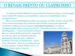 A cultura da Idade Média foi essencialmente clerical e teônica. Em Portugal, 
só no século XV começou a se manifestar uma nova mentalidade, laica e 
antropocêntrica. 
Mas a nova mentalidade já vinha se revelando, na Itália, desde o século XIV. 
Com o desenvolvimento do comércio e das cidades, nascia um espírito de 
otimismo confiança no ser humano (antropocentrismo) e no futuro, 
revolucionando todas as áreas da cultura - a filosofia, as artes, a literatura, a 
historiografia.... A esse movimento cultural 
deu-se o nome de Renascimento, sugerindo-se, 
com ele, que o ser humano estivera 
adormecido durante todo o milênio 
medieval. Por isso, os humanistas – assim 
eram chamados – buscavam inspiração no 
mundo anterior á Idade Média, isto é, na 
cultura clássica greco-romana 
 
