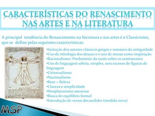 A principal tendência do Renascimento na literatura e nas artes é o Classicismo, 
que se define pelas seguintes características: 
•Imitação dos autores clássicos gregos e romanos da antiguidade 
•Uso da mitologia dos deuses e o uso de musas como inspiração 
•Racionalismo: Predomínio da razão sobre os sentimentos 
•Uso de linguagem sóbria, simples, sem excesso de figuras de 
linguagem 
•Universalismo 
•Nacionalismo 
•Bem = Beleza 
•Clareza e simplicidade 
•Neoplatonismo amoroso 
•Busca do equilíbrio formal 
•Introdução de versos decassílabo (medida nova) 
 