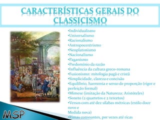 •Individualismo 
•Universalismo 
•Racionalismo 
•Antropocentrismo 
•Neoplatonismo 
•Nacionalismo 
•Paganismo 
•Predomínio da razão 
•Influência da cultura greco-romana 
•Fusionismo: mitologia pagã e cristã 
•Simplicidade, clareza e concisão 
•Equilíbrio, harmonia e senso de proporção (rigor e 
perfeição formal) 
•Mimese (imitação da Natureza: Aristóteles) 
•Soneto (2 quartetos e 2 tercetos) 
•Versos com até dez sílabas métricas (estilo doce 
novo e 
Medida nova) 
•Rimas consoantes, por vezes até ricas 
 