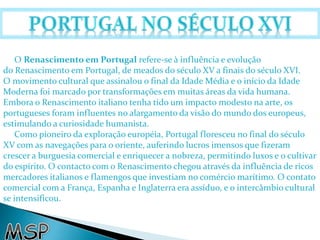 O Renascimento em Portugal refere-se à influência e evolução 
do Renascimento em Portugal, de meados do século XV a finais do século XVI. 
O movimento cultural que assinalou o final da Idade Média e o início da Idade 
Moderna foi marcado por transformações em muitas áreas da vida humana. 
Embora o Renascimento italiano tenha tido um impacto modesto na arte, os 
portugueses foram influentes no alargamento da visão do mundo dos europeus, 
estimulando a curiosidade humanista. 
Como pioneiro da exploração européia, Portugal floresceu no final do século 
XV com as navegações para o oriente, auferindo lucros imensos que fizeram 
crescer a burguesia comercial e enriquecer a nobreza, permitindo luxos e o cultivar 
do espírito. O contacto com o Renascimento chegou através da influência de ricos 
mercadores italianos e flamengos que investiam no comércio marítimo. O contato 
comercial com a França, Espanha e Inglaterra era assíduo, e o intercâmbio cultural 
se intensificou. 
 