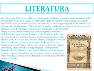 Em 1516 Garcia de Resende publicou o Cancioneiro Geral com obras de mais de 200 autores dos 
tempos de D. Afonso V e D. João II. Entre estes o próprio Resende, com as Trovas à Morte de 
Inês de Castro, e três nomes que mudaram o curso da literatura portuguesa: Sá de Miranda, Gil 
Vicente e Bernardim Ribeiro. O Cancioneiro Geral é considerado o marco do fim do português 
arcaico e início do português moderno (do século XVI até ao presente). 
O século inicia-se com a introdução de novos gêneros literários. 
Sá de Miranda, regressado de Itália em 1526, introduziu as formas 
da escola italiana: o soneto, a canção, a sextina, as composições em 
tercetos e em oitavas e os decassílabos. De 1502 até 1536, Gil Vicente 
escreveu e encenou quarenta e uma peças de dramaturgia em 
Português e em castelhano - entre elas autos e mistérios de carácter 
devocional, farsas,comédias e tragicomédias - com que seria 
Considerado o "pai do teatro português". Os seus textos satirizavam 
os novos tempos, de mudança das hierarquias sociais inflexíveis da 
Idade Média para a nova sociedade do renascentista, que subvertia a 
ordem instituída. 
 