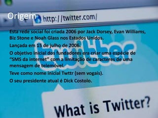 Origem 
Esta rede social foi criada 2006 por Jack Dorsey, Evan Williams, 
Biz Stone e Noah Glass nos Estados Unidos. 
Lançada em 15 de julho de 2006. 
O objetivo inicial dos fundadores era criar uma espécie de 
“SMS da internet” com a limitação de caracteres de uma 
mensagem de telemóvel. 
Teve como nome inicial Twttr (sem vogais). 
O seu presidente atual é Dick Costolo. 
 