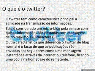 O que é o twitter? 
O twitter tem como característica principal a 
agilidade na transmissão de informações. 
Este é considerado um micro-blog pela síntese com 
que as informações são postadas com mensagens 
de no máximo 140 caracteres. 
Outra característica que diferencia o Twitter de blog 
normal é o facto de que as publicações são 
enviadas aos seguidores como uma mensagem 
instantânea através da internet ou telefone, ficando 
uma cópia na homepage do remetente. 
 