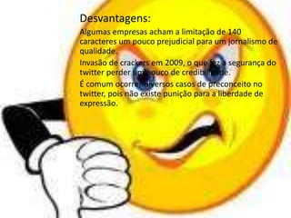 Desvantagens: 
Algumas empresas acham a limitação de 140 
caracteres um pouco prejudicial para um jornalismo de 
qualidade. 
Invasão de crackers em 2009, o que fez a segurança do 
twitter perder um pouco de credibilidade. 
É comum ocorrer diversos casos de preconceito no 
twitter, pois não existe punição para a liberdade de 
expressão. 
 