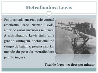 Metralhadora Lewis 
Foiinventadaem1911pelocoronelamericanoIsaacNewtonLewis, autordeváriasinvençõesmilitares. AmetralhadoraLewistinhaumagrandevantagemoperacionalnocampodebatalha:pesava12,7kg, metadedopesodametralhadorapadrãoinglesa. 
Taxa de fogo: 550 tiros por minuto  