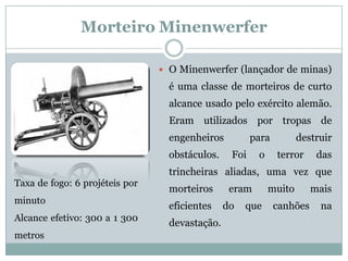 Morteiro Minenwerfer 
OMinenwerfer(lançadordeminas) éumaclassedemorteirosdecurtoalcanceusadopeloexércitoalemão. Eramutilizadosportropasdeengenheirosparadestruirobstáculos.Foioterrordastrincheirasaliadas,umavezquemorteiroserammuitomaiseficientesdoquecanhõesnadevastação. 
Taxadefogo:6projéteisporminuto 
Alcanceefetivo:300a1300metros  