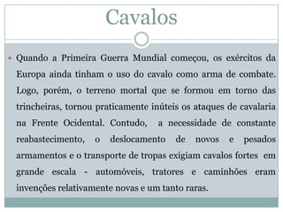 Cavalos 
QuandoaPrimeiraGuerraMundialcomeçou,osexércitosdaEuropaaindatinhamousodocavalocomoarmadecombate. Logo,porém,oterrenomortalqueseformouemtornodastrincheiras,tornoupraticamenteinúteisosataquesdecavalarianaFrenteOcidental.Contudo,anecessidadedeconstantereabastecimento,odeslocamentodenovosepesadosarmamentoseotransportedetropasexigiamcavalosfortesemgrandeescala-automóveis,tratoresecaminhõeseraminvençõesrelativamentenovaseumtantoraras.  
