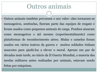 Outros animais 
Outrosanimaistambémprovaramoseuvalor:cãestornaram-semensageiros,sentinelas,fizerampartedasequipesderesgateeforamusadoscomopequenosanimaisdecarga.Pombosatuaramcomomensageiroseatémesmo(experimentalmente)comoplataformasdereconhecimentoaéreo.Mulasecamelosforamusadosemváriosteatrosdaguerraemuitossoldadostinhammascotesparaajudá-losaelevaromoral.Apenasumpardedécadasmaistarde,noiníciodaIIGuerraMundial,amaioriadastarefasmilitaresantesrealizadasporanimais,estavamsendofeitaspormáquinas. 