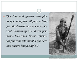 “Querida,estáguerraserápiordoqueimaginei.Algunsachamquenãodurarámaisqueummês, eoutrosdizemquevaidurarpelomenostrêsanos.Nossosoficiaisnosfalaramestamanhãqueseráumaguerralongaedifícil.”  