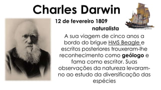 Charles Darwin 
12 de fevereiro 1809 
naturalista 
A sua viagem de cinco anos a 
bordo do brigue HMS Beagle e 
escritos posteriores trouxeram-lhe 
reconhecimento como geólogo e 
fama como escritor. Suas 
observações da natureza levaram-no 
ao estudo da diversificação das 
espécies 
Navio cartográfico 
 