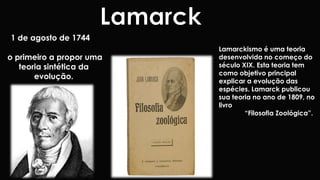 1 de agosto de 1744 
o primeiro a propor uma 
teoria sintética da 
evolução. 
Lamarckismo é uma teoria 
desenvolvida no começo do 
século XIX. Esta teoria tem 
como objetivo principal 
explicar a evolução das 
espécies. Lamarck publicou 
sua teoria no ano de 1809, no 
livro 
“Filosofia Zoológica”. 
 