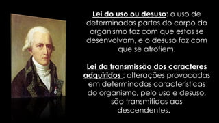Lei do uso ou desuso: o uso de 
determinadas partes do corpo do 
organismo faz com que estas se 
desenvolvam, e o desuso faz com 
que se atrofiem. 
Lei da transmissão dos caracteres 
adquiridos : alterações provocadas 
em determinadas características 
do organismo, pelo uso e desuso, 
são transmitidas aos 
descendentes. 
 