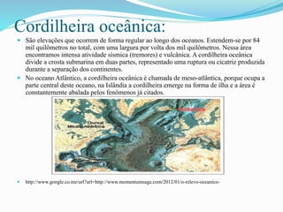 Cordilheira oceânica: 
 São elevações que ocorrem de forma regular ao longo dos oceanos. Estendem-se por 84 
mil quilômetros no total, com uma largura por volta dos mil quilômetros. Nessa área 
encontramos intensa atividade sísmica (tremores) e vulcânica. A cordilheira oceânica 
divide a crosta submarina em duas partes, representado uma ruptura ou cicatriz produzida 
durante a separação dos continentes. 
 No oceano Atlântico, a cordilheira oceânica é chamada de meso-atlântica, porque ocupa a 
parte central deste oceano, na Islândia a cordilheira emerge na forma de ilha e a área é 
constantemente abalada pelos fenômenos já citados. 
 http://www.google.co.mz/url?url=http://www.momentumsaga.com/2012/01/o-relevo-oceanico- 
 