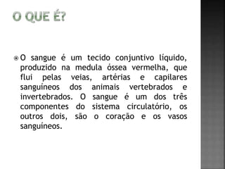  O sangue é um tecido conjuntivo líquido, 
produzido na medula óssea vermelha, que 
flui pelas veias, artérias e capilares 
sanguíneos dos animais vertebrados e 
invertebrados. O sangue é um dos três 
componentes do sistema circulatório, os 
outros dois, são o coração e os vasos 
sanguíneos. 
 