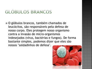  O glóbulos brancos, também chamados de 
leucócitos, são responsáveis pela defesa de 
nosso corpo. Eles protegem nosso organismo 
contra a invasão de micro-organismos 
indesejados (vírus, bactérias e fungos). De forma 
bastante simples, podemos dizer que eles são 
nossos "soldadinhos de defesa". 
 
