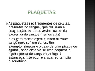  As plaquetas são fragmentos de células, 
presentes no sangue, que realizam a 
coagulação, evitando assim sua perda 
excessiva de sangue (hemorragia). 
Elas geralmente agem quando os vasos 
sangüíneos sofrem danos. Um 
exemplo simples é o caso de uma picada de 
agulha, onde observa-se uma pequena e 
ligeira perda de sangue que logo é 
estancada, isto ocorre graças ao tampão 
plaquetário. 
 