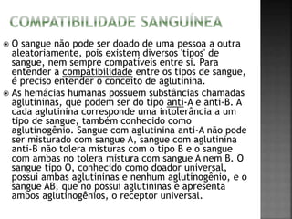  O sangue não pode ser doado de uma pessoa a outra 
aleatoriamente, pois existem diversos 'tipos' de 
sangue, nem sempre compatíveis entre si. Para 
entender a compatibilidade entre os tipos de sangue, 
é preciso entender o conceito de aglutinina. 
 As hemácias humanas possuem substâncias chamadas 
aglutininas, que podem ser do tipo anti-A e anti-B. A 
cada aglutinina corresponde uma intolerância a um 
tipo de sangue, também conhecido como 
aglutinogênio. Sangue com aglutinina anti-A não pode 
ser misturado com sangue A, sangue com aglutinina 
anti-B não tolera misturas com o tipo B e o sangue 
com ambas no tolera mistura com sangue A nem B. O 
sangue tipo O, conhecido como doador universal, 
possui ambas aglutininas e nenhum aglutinogênio, e o 
sangue AB, que no possui aglutininas e apresenta 
ambos aglutinogênios, o receptor universal. 
 