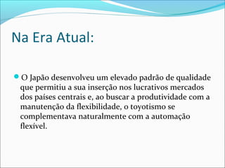 Na Era Atual: 
O Japão desenvolveu um elevado padrão de qualidade 
que permitiu a sua inserção nos lucrativos mercados 
dos países centrais e, ao buscar a produtividade com a 
manutenção da flexibilidade, o toyotismo se 
complementava naturalmente com a automação 
flexível. 
 