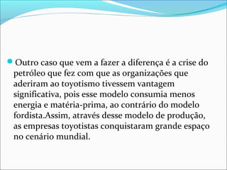 Outro caso que vem a fazer a diferença é a crise do 
petróleo que fez com que as organizações que 
aderiram ao toyotismo tivessem vantagem 
significativa, pois esse modelo consumia menos 
energia e matéria-prima, ao contrário do modelo 
fordista.Assim, através desse modelo de produção, 
as empresas toyotistas conquistaram grande espaço 
no cenário mundial. 
 