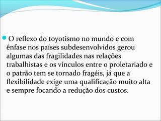 O reflexo do toyotismo no mundo e com 
ênfase nos países subdesenvolvidos gerou 
algumas das fragilidades nas relações 
trabalhistas e os vínculos entre o proletariado e 
o patrão tem se tornado fragéis, já que a 
flexibilidade exige uma qualificação muito alta 
e sempre focando a redução dos custos. 
 