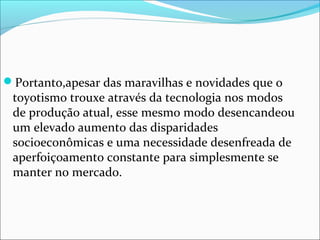 Portanto,apesar das maravilhas e novidades que o 
toyotismo trouxe através da tecnologia nos modos 
de produção atual, esse mesmo modo desencandeou 
um elevado aumento das disparidades 
socioeconômicas e uma necessidade desenfreada de 
aperfoiçoamento constante para simplesmente se 
manter no mercado. 
 
