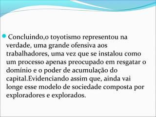 Concluindo,o toyotismo representou na 
verdade, uma grande ofensiva aos 
trabalhadores, uma vez que se instalou como 
um processo apenas preocupado em resgatar o 
domínio e o poder de acumulação do 
capital.Evidenciando assim que, ainda vai 
longe esse modelo de sociedade composta por 
exploradores e explorados. 
