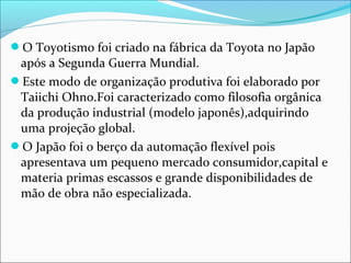 O Toyotismo foi criado na fábrica da Toyota no Japão 
após a Segunda Guerra Mundial. 
Este modo de organização produtiva foi elaborado por 
Taiichi Ohno.Foi caracterizado como filosofia orgânica 
da produção industrial (modelo japonês),adquirindo 
uma projeção global. 
O Japão foi o berço da automação flexível pois 
apresentava um pequeno mercado consumidor,capital e 
materia primas escassos e grande disponibilidades de 
mão de obra não especializada. 
 