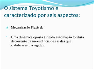 O sistema Toyotismo é 
caracterizado por seis aspectos: 
1) Mecanização Flexível: 
• Uma dinâmica oposta à rígida automação fordista 
decorrente da inexistência de escalas que 
viabilizassem a rigidez. 
 