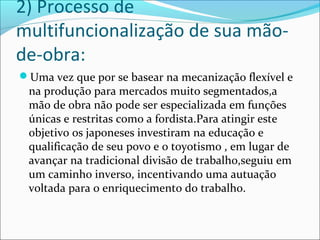 2) Processo de 
multifuncionalização de sua mão-de- 
obra: 
Uma vez que por se basear na mecanização flexível e 
na produção para mercados muito segmentados,a 
mão de obra não pode ser especializada em funções 
únicas e restritas como a fordista.Para atingir este 
objetivo os japoneses investiram na educação e 
qualificação de seu povo e o toyotismo , em lugar de 
avançar na tradicional divisão de trabalho,seguiu em 
um caminho inverso, incentivando uma autuação 
voltada para o enriquecimento do trabalho. 
 