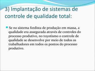 3) Implantação de sistemas de 
controle de qualidade total: 
Se no sistema fordista de produção em massa, a 
qualidade era assegurada através de controles do 
processo produtivo, no toyotismo o controle de 
qualidade se desenvolve por meio de todos os 
trabalhadores em todos os pontos do processo 
produtivo. 
 