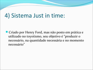 4) Sistema Just in time: 
Criado por Henry Ford, mas não posto em prática e 
utilizado no toyotismo, seu objetivo é “produzir o 
necessário, na quantidade necessária e no momento 
necessário” 
 
