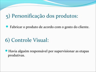 5) Personificação dos produtos: 
 Fabricar o produto de acordo com o gosto do cliente. 
6) Controle Visual: 
Havia alguém responsável por supervisionar as etapas 
produtivas. 
 