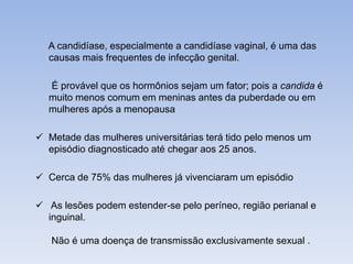A candidíase, especialmente a candidíase vaginal, é uma das 
causas mais frequentes de infecção genital. 
É provável que os hormônios sejam um fator; pois a candida é 
muito menos comum em meninas antes da puberdade ou em 
mulheres após a menopausa 
 Metade das mulheres universitárias terá tido pelo menos um 
episódio diagnosticado até chegar aos 25 anos. 
 Cerca de 75% das mulheres já vivenciaram um episódio 
 As lesões podem estender-se pelo períneo, região perianal e 
inguinal. 
Não é uma doença de transmissão exclusivamente sexual . 
 