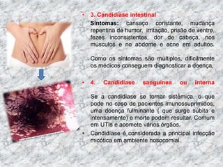 • 3. Candidíase intestinal 
Sintomas: cansaço constante, mudança 
repentina de humor, irritação, prisão de ventre, 
fezes inconsistentes, dor de cabeça, nos 
músculos e no abdome e acne em adultos. 
Como os sintomas são múltiplos, dificilmente 
os médicos conseguem diagnosticar a doença. 
• 4. Candidíase sanguínea ou interna 
Se a candidíase se tornar sistêmica, o que 
pode no caso de pacientes imunossuprimidos, 
uma doença fulminante ( que surge súbita e 
intensamente) e morte podem resultar. Comum 
em UTIs e acomete vários órgãos. 
• Candidíase é considerada a principal infecção 
micótica em ambiente nosocomial. 
 