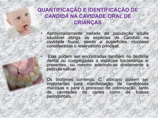QUANTIFICAÇÃO E IDENTIFICAÇÃO DE 
CANDIDA NA CAVIDADE ORAL DE 
CRIANÇAS 
• Aproximadamente metade da população adulta 
saudável abriga as espécies de Candida na 
cavidade bucal, sendo a superfícies mucosas 
consideradas o reservatório principal. 
• Elas podem ser encontradas também no biofilme 
dental ou coagregadas a espécies bacterianas ai 
presentes, ou mesmo aderindo-se diretamente à 
película salivar. 
• Os biofilmes contendo C. albicans podem ser 
importantes para manifestação de candidoses 
mucosas e para o processo de colonização, tanto 
de cavidades de caries como de bolsas 
periodontais. 
 