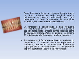 • Para diversos autores, a presença desses fungos 
em áreas subgengivais pode contribuir para a 
patogênese da doença periodontal, bem como 
determinar o risco aumentado de candidose 
sistêmica, em casos de depressão imune. 
• A candidose é considerada a mais frequente 
infecção fúngica bucal e C. albicans é a principal 
espécie relacionada, embora outras espécies como 
C. tropicalis, C.parapsilosis, C. glabrata, C. krusei e 
C. dubliniensis, dentre outras, também ocorram. 
• Para colonizar, infectar e evadir-se das defesas do 
hospedeiro, C . albicans possui um repertório de 
virulência, que inclui uma variedade de enzimas, 
cujos principais representantes são as proteínas 
aspartil secretadas (Saps) e as fosfolipases. 
 