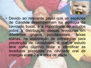• Devido ao relevante papel que as espécies 
de Candida desempenham na ecologia da 
cavidade bucal, e a importância de estudos 
sobre a distribuição dessas leveduras em 
diferentes grupos populacionais, faixas 
etárias, na elaboração de estratégias para 
prevenção de candidoses, é que o estudo 
teve como objetivo isolar e identificar as 
leveduras presentes na cavidade oral de 
crianças entre 2 e 4 anos de idade. 
 