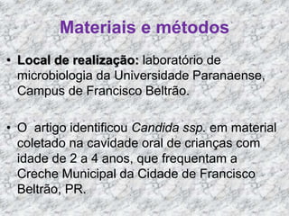 Materiais e métodos 
• Local de realização: laboratório de 
microbiologia da Universidade Paranaense, 
Campus de Francisco Beltrão. 
• O artigo identificou Candida ssp. em material 
coletado na cavidade oral de crianças com 
idade de 2 a 4 anos, que frequentam a 
Creche Municipal da Cidade de Francisco 
Beltrão, PR. 
 