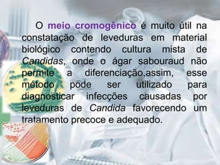 O meio cromogênico é muito útil na 
constatação de leveduras em material 
biológico contendo cultura mista de 
Candidas, onde o ágar sabouraud não 
permite a diferenciação,assim, esse 
método pode ser utilizado para 
diagnosticar infecções causadas por 
leveduras de Candida favorecendo um 
tratamento precoce e adequado. 
 