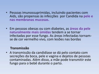 • Pessoas imunossuprimidas, incluindo pacientes com 
Aids, são propensas às infecções por Candida na pele e 
nas membranas mucosas. 
• Em pessoas obesas ou com diabetes, as áreas da pele 
naturalmente mais úmidas tendem a se tornar 
infectadas por esse fungo. As áreas infectadas tornam-se 
de cor vermelho vivo, com lesões nas bordas 
Transmissão 
• A transmissão da candidíase se dá pelo contato com 
secreções da boca, pele e vagina e dejetos de pessoas 
contaminadas. Além disso, a mãe pode transmitir este 
fungo para o bebê durante o parto. 
 