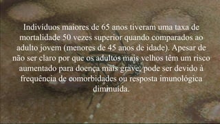 Indivíduos maiores de 65 anos tiveram uma taxa de
mortalidade 50 vezes superior quando comparados ao
adulto jovem (menores de 45 anos de idade). Apesar de
não ser claro por que os adultos mais velhos têm um risco
aumentado para doença mais grave, pode ser devido à
frequência de comorbidades ou resposta imunológica
diminuída.
 