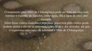 O tratamento para febre de Chikungunya pode ser feito em casa com 
repouso e ingestão de líquidos, como água, chá e água de côco, por 
exemplo. 
Além disso, outros cuidados e remédios, prescritos pelo clínico geral, 
podem ajudar a aliviar os sintomas, como febre e dor articular, até que 
o organismo seja capaz de combater a febre de Chikungunya. 
 