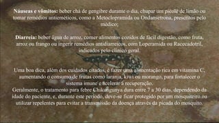 Náuseas e vômitos: beber chá de gengibre durante o dia, chupar um picolé de limão ou 
tomar remédios antieméticos, como a Metoclopramida ou Ondansetrona, prescritos pelo 
médico; 
Diarreia: beber água de arroz, comer alimentos cozidos de fácil digestão, como fruta, 
arroz ou frango ou ingerir remédios antidiarreicos, com Loperamida ou Racecadotril, 
indicados pelo clínico geral. 
Uma boa dica, além dos cuidados citados, é fazer uma alimentação rica em vitamina C, 
aumentando o consumo de frutas como laranja, kiwi ou morango, para fortalecer o 
sistema imune e acelerar a recuperação. 
Geralmente, o tratamento para febre Chikungunya dura entre 7 a 30 dias, dependendo da 
idade do paciente, e, durante este período, deve-se ficar protegido por um mosquiteiro ou 
utilizar repelentes para evitar a transmissão da doença através da picada do mosquito. 
 