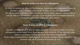 Sinais de melhora da febre de Chikungunya 
Os sinais de melhora da febre de Chickungunya surgem quando o organismo é capaz de 
eliminar o vírus e incluem a diminuição da febre, da diarreia e dos vômitos. 
Em alguns casos, o cansaço e a dor articular podem se manter algumas semanas após a 
cura da febre da Chikungunya e, por isso, o clínico geral pode recomendar sessões de 
fisioterapia para ajudar a diminuir o desconforto. 
Sinais de piora da febre de Chikungunya 
Quando o tratamento não é feito de forma adequada, ou o sistema imune se encontra 
enfraquecido podem surgir sinais de piora como febre acima de 38º por mais de 3 dias, 
vômitos constantes e com sangue ou dor de cabeça incapacitante. 
Nestes casos é recomendado ir imediatamente ao hospital, porque pode ser necessário ficar 
internado para fazer remédios diretamente na veia. 
 