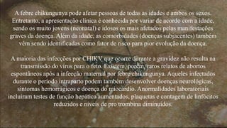 A febre chikungunya pode afetar pessoas de todas as idades e ambos os sexos. 
Entretanto, a apresentação clínica é conhecida por variar de acordo com a idade, 
sendo os muito jovens (neonatal) e idosos os mais afetados pelas manifestações 
graves da doença. Além da idade, as comorbidades (doenças subjacentes) também 
vêm sendo identificadas como fator de risco para pior evolução da doença. 
A maioria das infecções por CHIKV que ocorre durante a gravidez não resulta na 
transmissão do vírus para o feto. Existem, porém, raros relatos de abortos 
espontâneos após a infecção maternal por febre chikungunya. Aqueles infectados 
durante o período intraparto podem também desenvolver doenças neurológicas, 
sintomas hemorrágicos e doença do miocárdio. Anormalidades laboratoriais 
incluíram testes de função hepática aumentados, plaquetas e contagem de linfócitos 
reduzidos e níveis de pro trombina diminuídos. 
 
