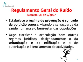 • Estabelece o regime de prevenção e controlo 
da poluição sonora, visando a salvaguarda da 
saúde humana e o bem-estar das populações. 
• Urge clarificar a articulação com outros 
regimes jurídicos, designadamente o da 
urbanização e da edificação e o de 
autorização e licenciamento de actividades. 
10 
Regulamento Geral do Ruído 
Decreto-Lei nº 9/2007 
 