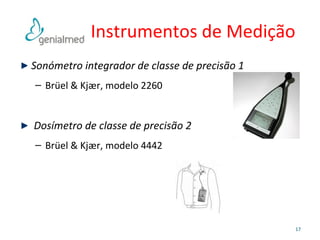 Instrumentos de Medição 
Sonómetro integrador de classe de precisão 1 
– Brüel & Kjær, modelo 2260 
Dosímetro de classe de precisão 2 
– Brüel & Kjær, modelo 4442 
17 
 