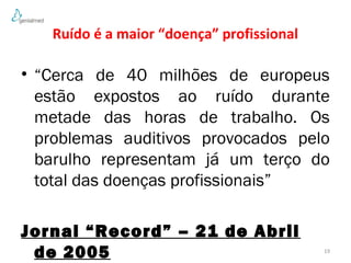 Ruído é a maior “doença” profissional 
• “Cerca de 40 milhões de europeus 
estão expostos ao ruído durante 
metade das horas de trabalho. Os 
problemas auditivos provocados pelo 
barulho representam já um terço do 
total das doenças profissionais” 
Jornal “Record” – 21 de Abril 
de 2005 19 
 
